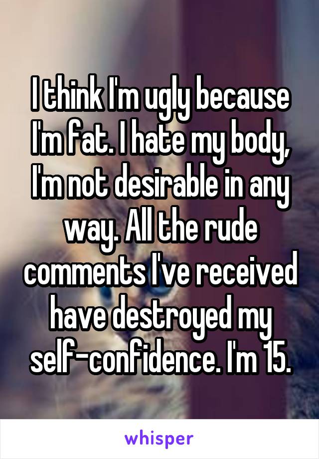 I think I'm ugly because I'm fat. I hate my body, I'm not desirable in any way. All the rude comments I've received have destroyed my self-confidence. I'm 15.