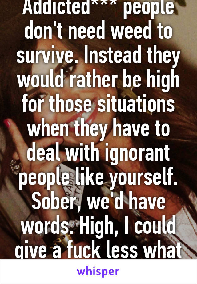 Addicted*** people don't need weed to survive. Instead they would rather be high for those situations when they have to deal with ignorant people like yourself. Sober, we'd have words. High, I could give a fuck less what you think. 