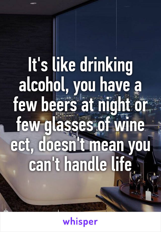 It's like drinking alcohol, you have a few beers at night or few glasses of wine ect, doesn't mean you can't handle life