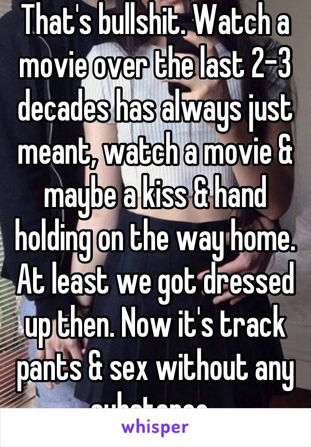 That's bullshit. Watch a movie over the last 2-3 decades has always just meant, watch a movie & maybe a kiss & hand holding on the way home. At least we got dressed up then. Now it's track pants & sex without any substance. 