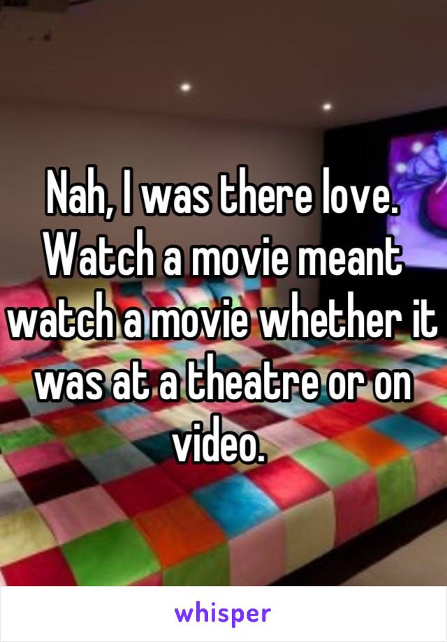 Nah, I was there love. Watch a movie meant watch a movie whether it was at a theatre or on video. 