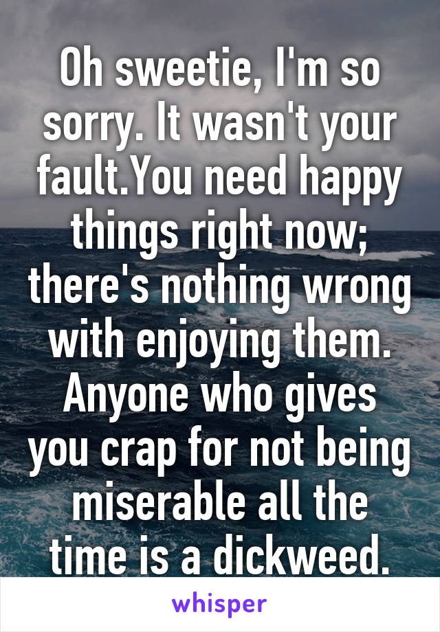 Oh sweetie, I'm so sorry. It wasn't your fault.You need happy things right now; there's nothing wrong with enjoying them. Anyone who gives you crap for not being miserable all the time is a dickweed.