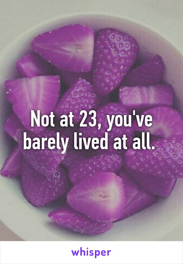 Not at 23, you've barely lived at all. 