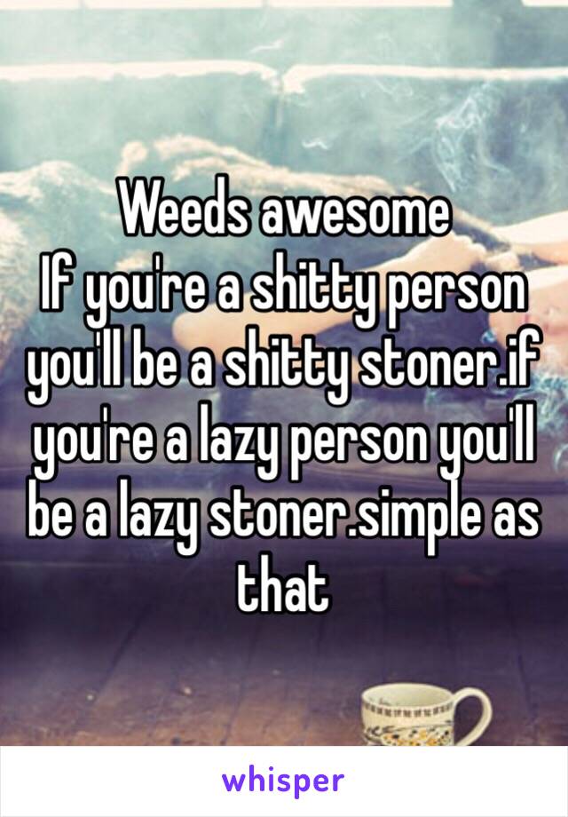 Weeds awesome
If you're a shitty person you'll be a shitty stoner.if you're a lazy person you'll be a lazy stoner.simple as that