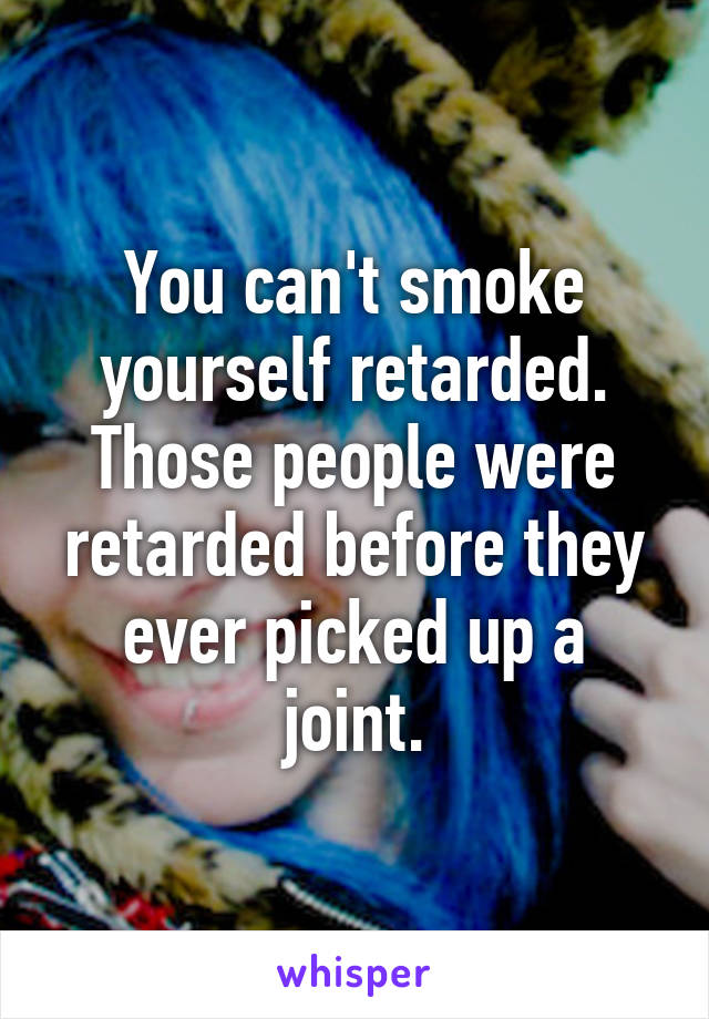 You can't smoke yourself retarded. Those people were retarded before they ever picked up a joint.