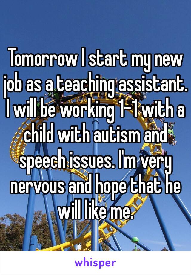 Tomorrow I start my new job as a teaching assistant. I will be working 1-1 with a child with autism and speech issues. I'm very nervous and hope that he will like me. 
