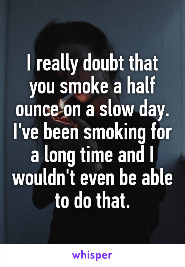 I really doubt that you smoke a half ounce on a slow day. I've been smoking for a long time and I wouldn't even be able to do that.