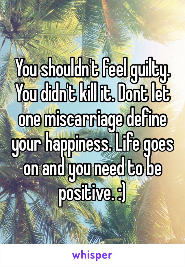 You shouldn't feel guilty. You didn't kill it. Dont let one miscarriage define your happiness. Life goes on and you need to be positive. :) 