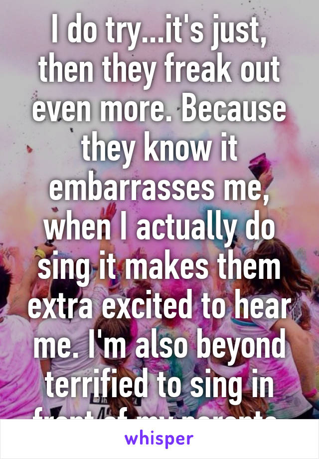 I do try...it's just, then they freak out even more. Because they know it embarrasses me, when I actually do sing it makes them extra excited to hear me. I'm also beyond terrified to sing in front of my parents.