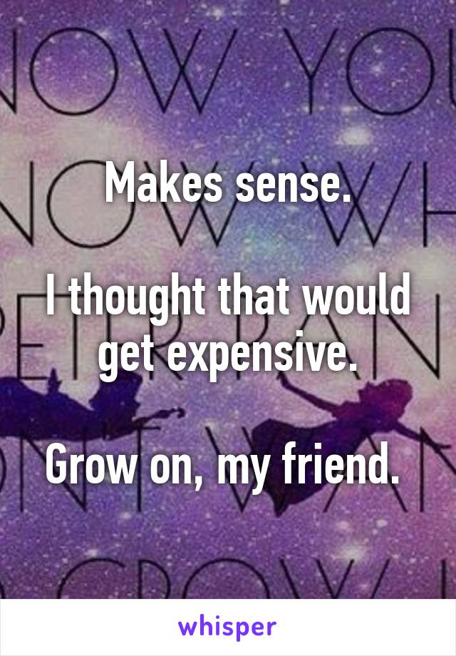Makes sense.

I thought that would get expensive.

Grow on, my friend. 