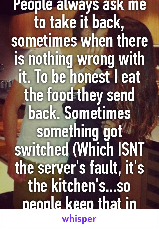 People always ask me to take it back, sometimes when there is nothing wrong with it. To be honest I eat the food they send back. Sometimes something got switched (Which ISNT the server's fault, it's the kitchen's...so people keep that in mind) 