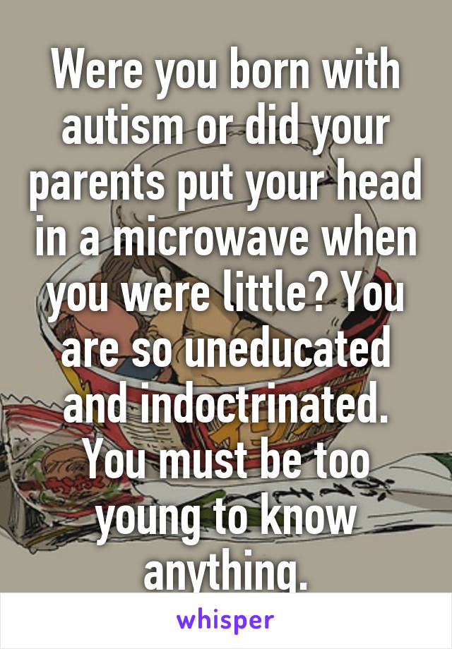 Were you born with autism or did your parents put your head in a microwave when you were little? You are so uneducated and indoctrinated. You must be too young to know anything.