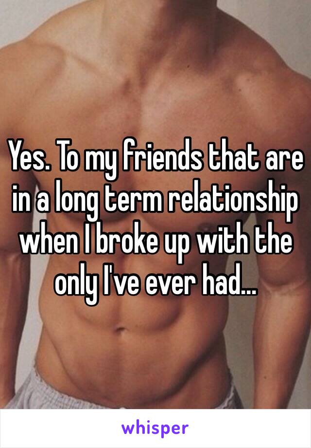 Yes. To my friends that are in a long term relationship when I broke up with the only I've ever had...