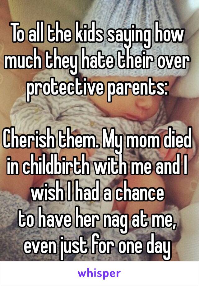 To all the kids saying how much they hate their over protective parents:

Cherish them. My mom died in childbirth with me and I wish I had a chance 
to have her nag at me, 
even just for one day