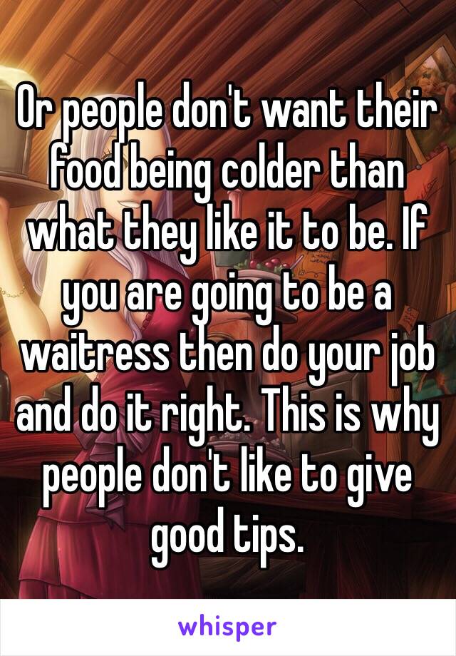 Or people don't want their food being colder than what they like it to be. If you are going to be a waitress then do your job and do it right. This is why people don't like to give good tips. 