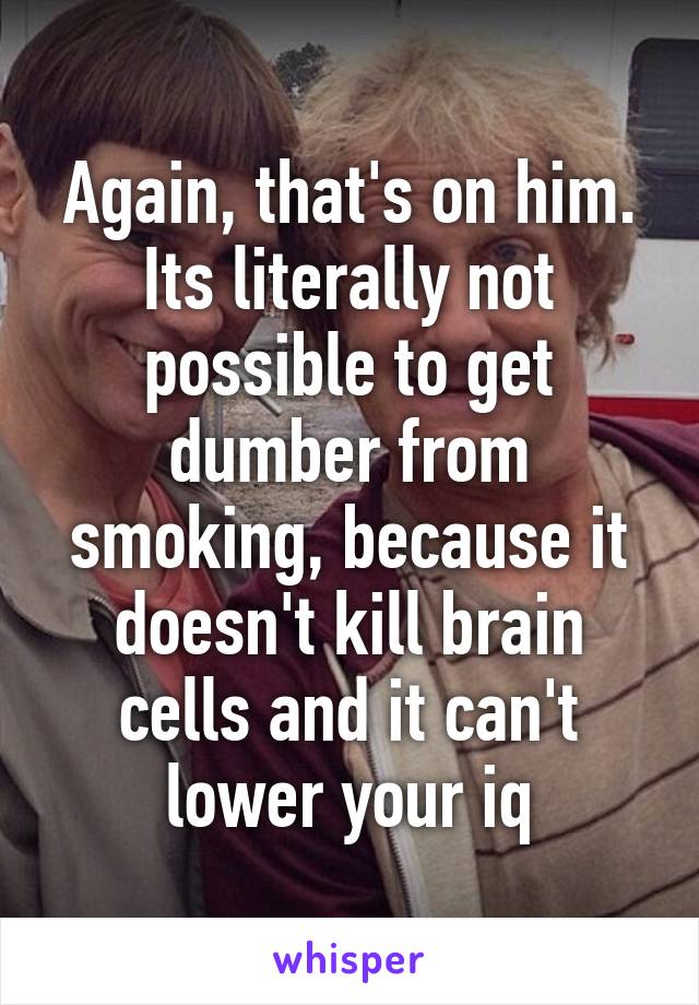Again, that's on him. Its literally not possible to get dumber from smoking, because it doesn't kill brain cells and it can't lower your iq