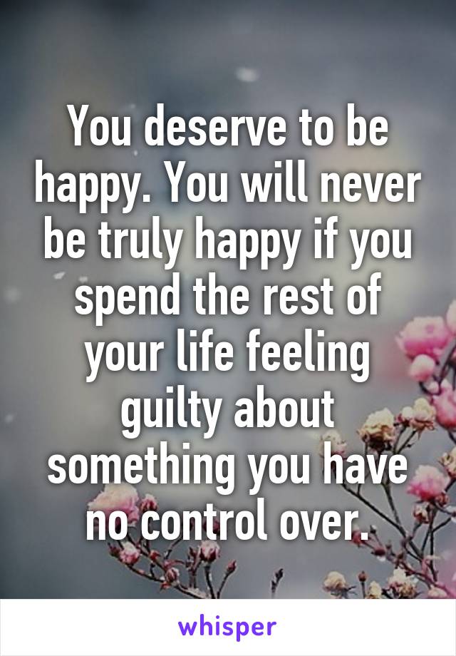 You deserve to be happy. You will never be truly happy if you spend the rest of your life feeling guilty about something you have no control over.