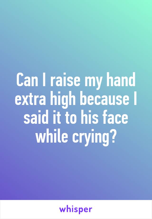 Can I raise my hand extra high because I said it to his face while crying?