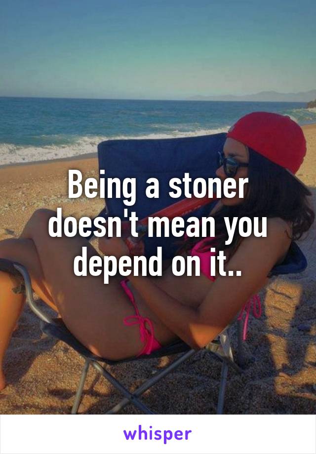 Being a stoner doesn't mean you depend on it..