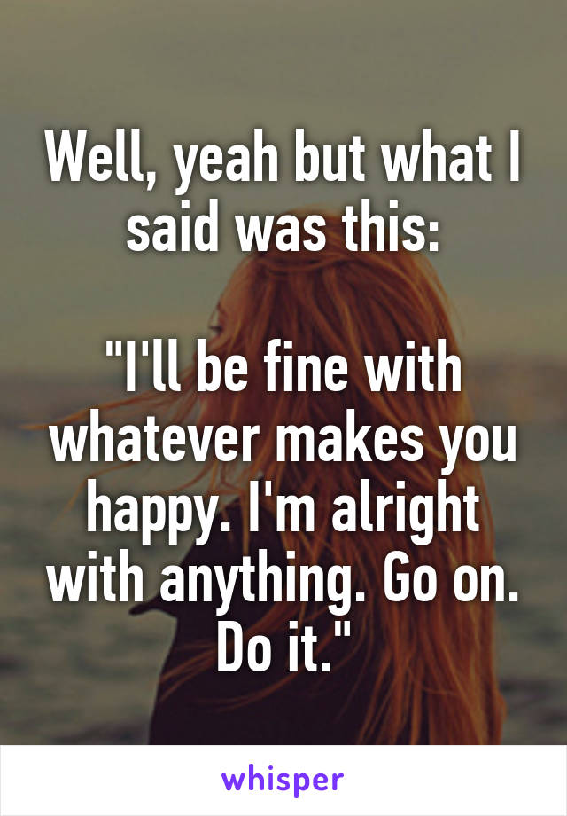 Well, yeah but what I said was this:

"I'll be fine with whatever makes you happy. I'm alright with anything. Go on. Do it."