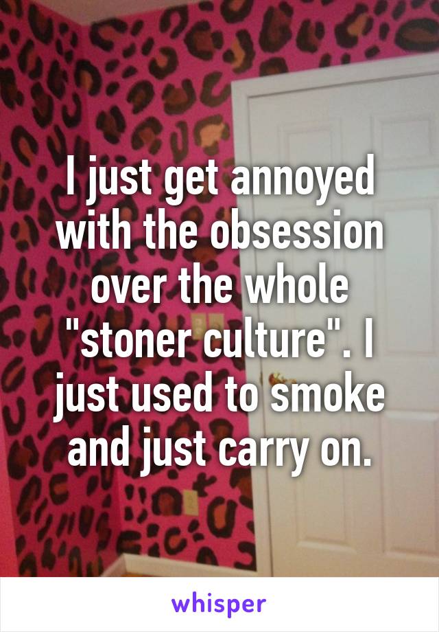 I just get annoyed with the obsession over the whole "stoner culture". I just used to smoke and just carry on.