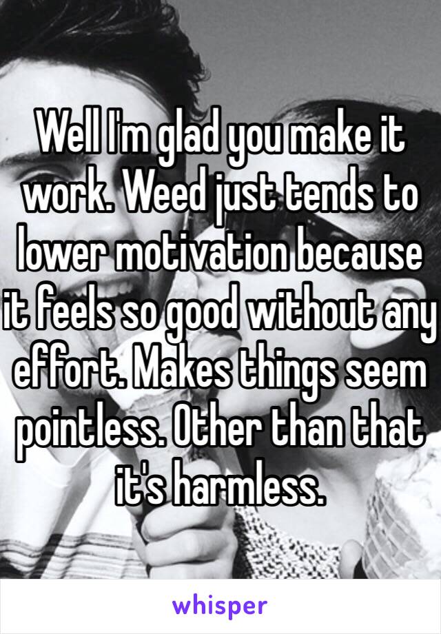 Well I'm glad you make it work. Weed just tends to lower motivation because it feels so good without any effort. Makes things seem pointless. Other than that it's harmless.