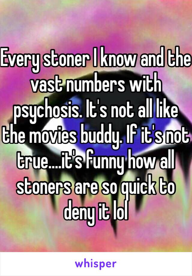 Every stoner I know and the vast numbers with psychosis. It's not all like the movies buddy. If it's not true....it's funny how all stoners are so quick to deny it lol