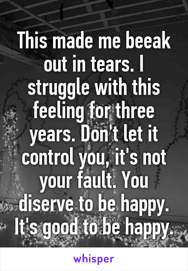 This made me beeak out in tears. I struggle with this feeling for three years. Don't let it control you, it's not your fault. You diserve to be happy. It's good to be happy.