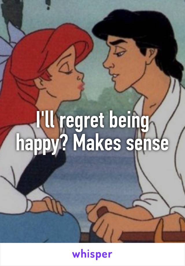 I'll regret being happy? Makes sense