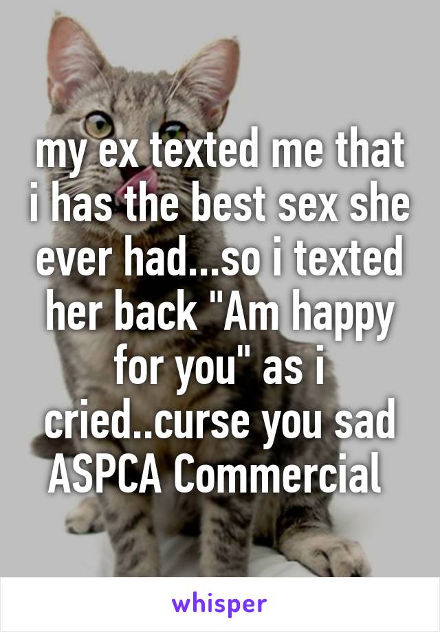 my ex texted me that i has the best sex she ever had...so i texted her back "Am happy for you" as i cried..curse you sad ASPCA Commercial 