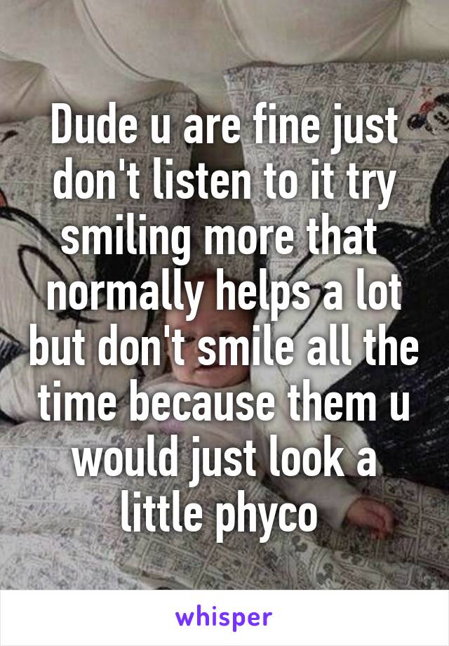 Dude u are fine just don't listen to it try smiling more that  normally helps a lot but don't smile all the time because them u would just look a little phyco 