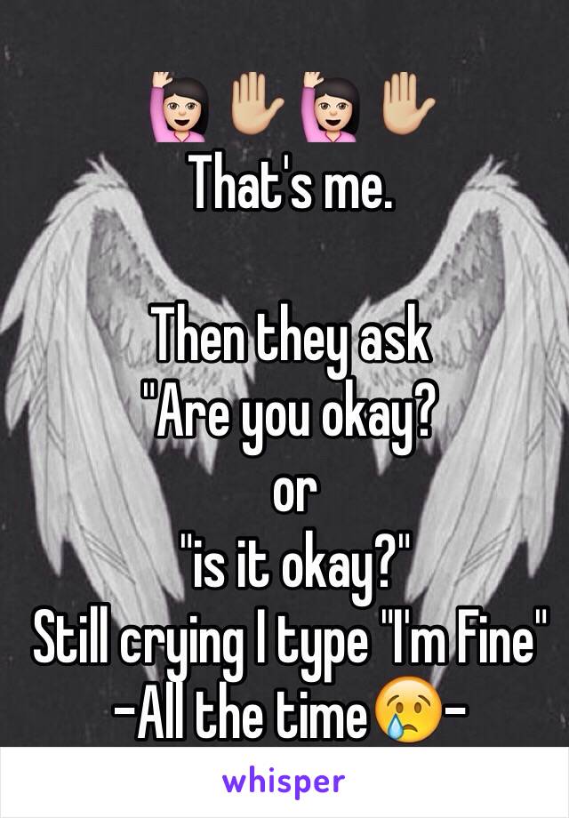 🙋🏻✋🏼🙋🏻✋🏼 
That's me. 

Then they ask 
"Are you okay?
 or
 "is it okay?"
Still crying I type "I'm Fine"
-All the time😢-