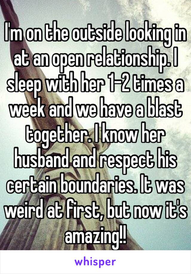 I'm on the outside looking in at an open relationship. I sleep with her 1-2 times a week and we have a blast together. I know her husband and respect his certain boundaries. It was weird at first, but now it's amazing!!