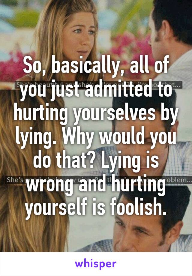 So, basically, all of you just admitted to hurting yourselves by lying. Why would you do that? Lying is wrong and hurting yourself is foolish.