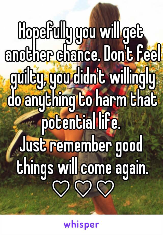 Hopefully you will get another chance. Don't feel guilty, you didn't willingly do anything to harm that potential life. 
Just remember good things will come again. ♡♡♡