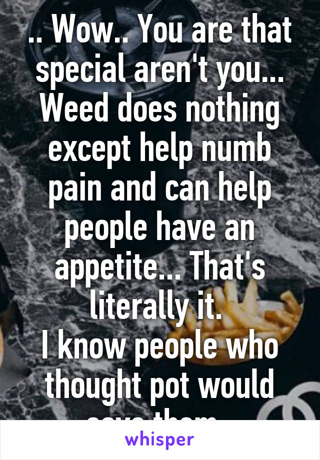 .. Wow.. You are that special aren't you...
Weed does nothing except help numb pain and can help people have an appetite... That's literally it. 
I know people who thought pot would save them  