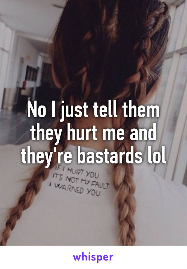 No I just tell them they hurt me and they're bastards lol