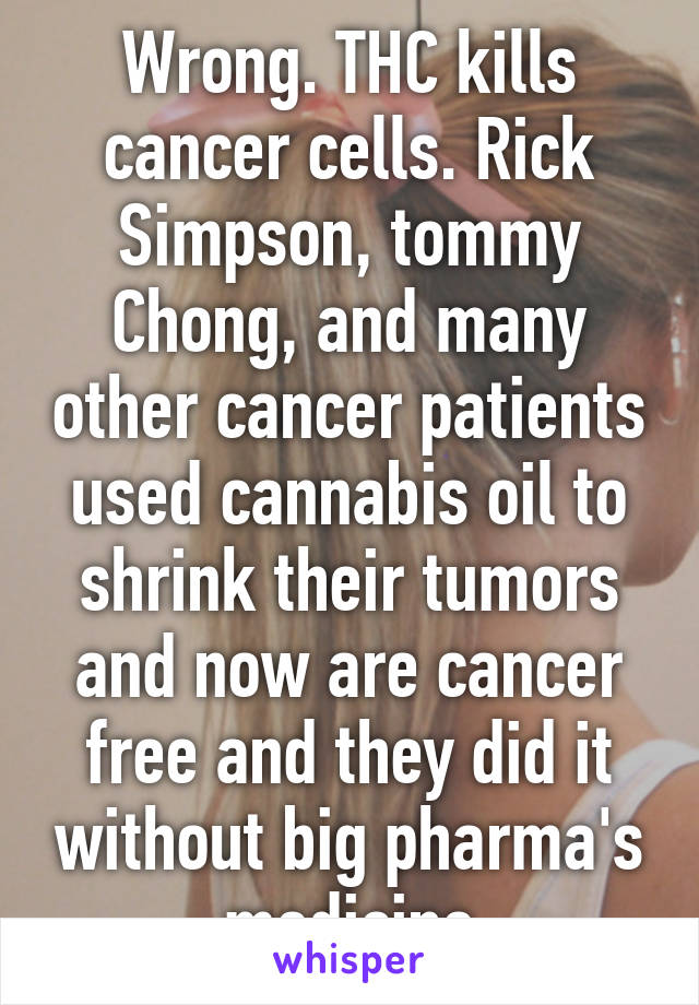 Wrong. THC kills cancer cells. Rick Simpson, tommy Chong, and many other cancer patients used cannabis oil to shrink their tumors and now are cancer free and they did it without big pharma's medicine