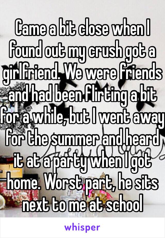 Came a bit close when I found out my crush got a girlfriend. We were friends and had been flirting a bit for a while, but I went away for the summer and heard it at a party when I got home. Worst part, he sits next to me at school