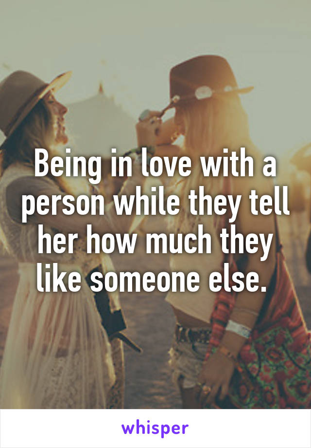 Being in love with a person while they tell her how much they like someone else. 