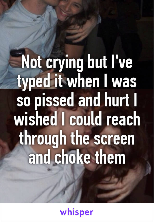 Not crying but I've typed it when I was so pissed and hurt I wished I could reach through the screen and choke them