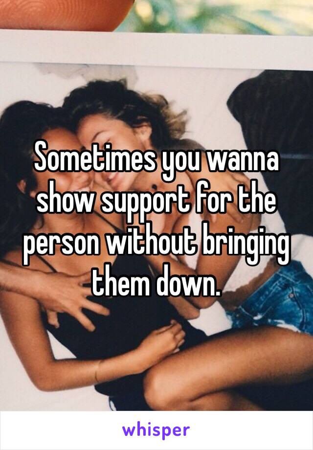 Sometimes you wanna show support for the person without bringing them down.