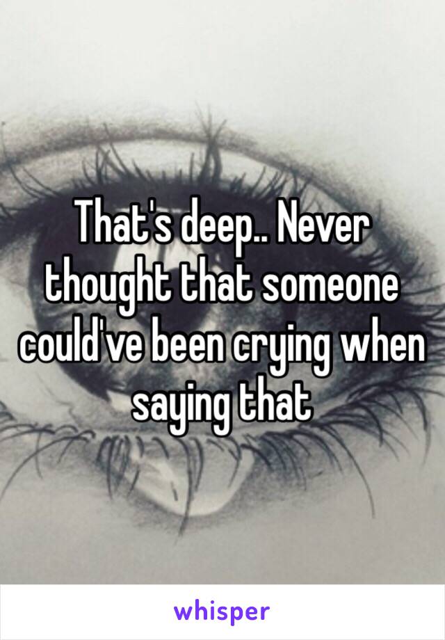 That's deep.. Never thought that someone could've been crying when saying that