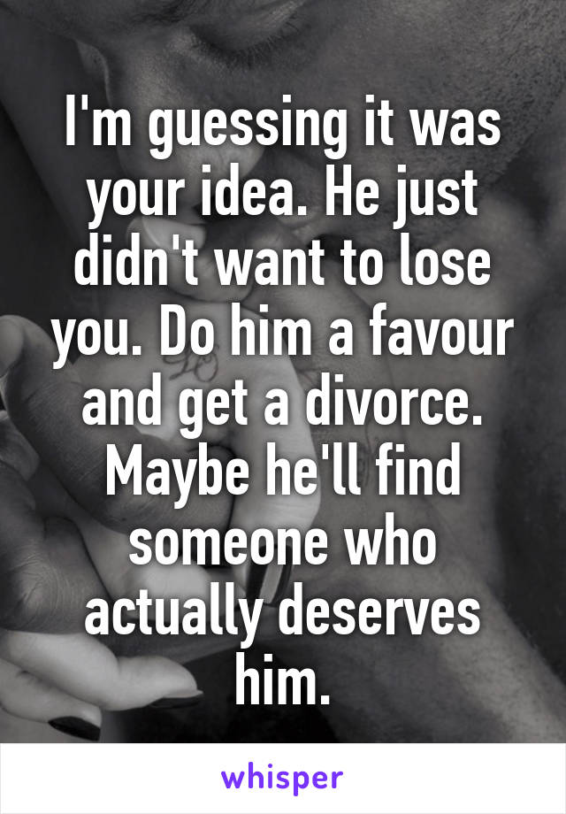 I'm guessing it was your idea. He just didn't want to lose you. Do him a favour and get a divorce. Maybe he'll find someone who actually deserves him.