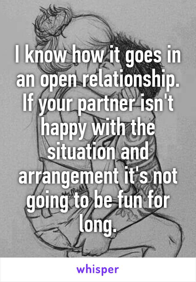 I know how it goes in an open relationship. If your partner isn't happy with the situation and arrangement it's not going to be fun for long.