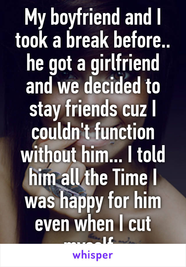 My boyfriend and I took a break before.. he got a girlfriend and we decided to stay friends cuz I couldn't function without him... I told him all the Time I was happy for him even when I cut myself. 