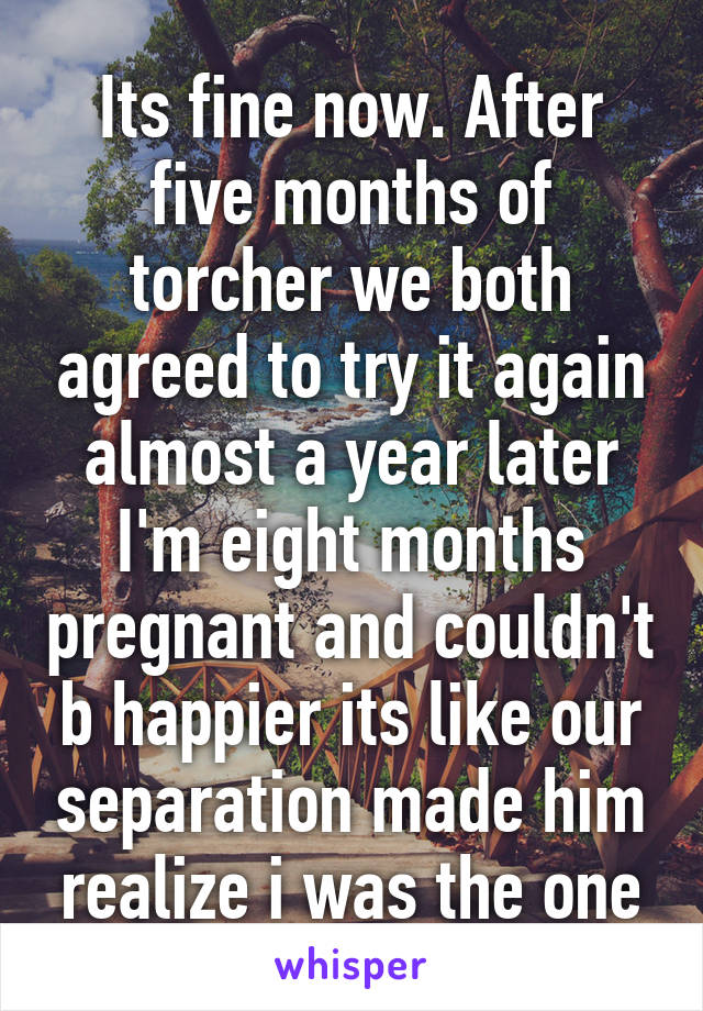 Its fine now. After five months of torcher we both agreed to try it again almost a year later I'm eight months pregnant and couldn't b happier its like our separation made him realize i was the one