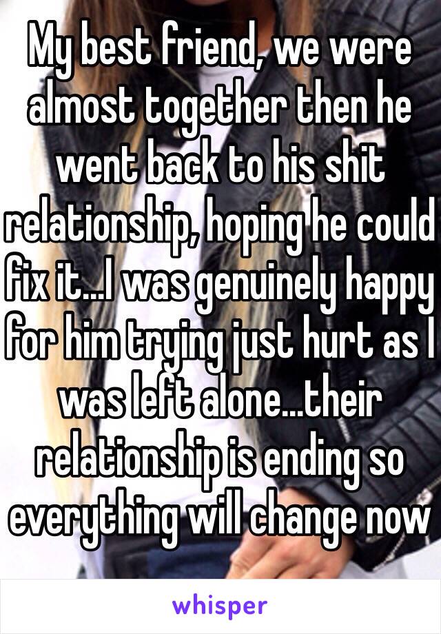 My best friend, we were almost together then he went back to his shit relationship, hoping he could fix it...I was genuinely happy for him trying just hurt as I was left alone...their relationship is ending so everything will change now