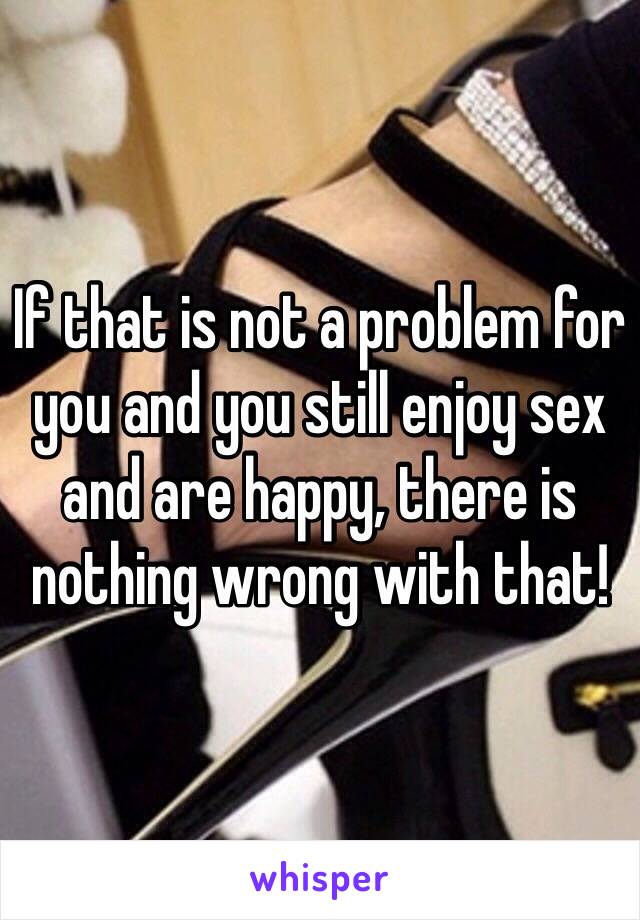 If that is not a problem for you and you still enjoy sex and are happy, there is nothing wrong with that!