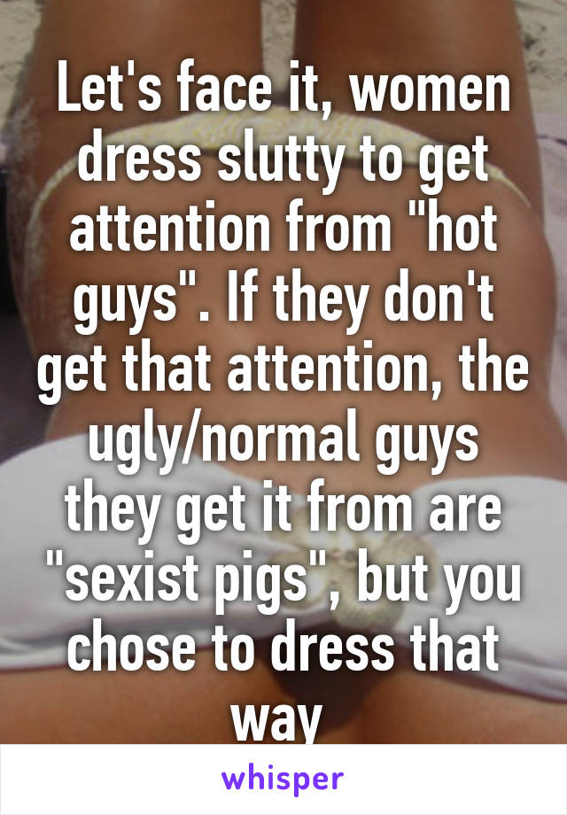 Let's face it, women dress slutty to get attention from "hot guys". If they don't get that attention, the ugly/normal guys they get it from are "sexist pigs", but you chose to dress that way 